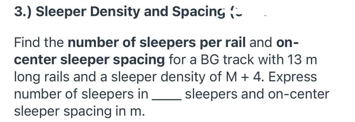 3.) Sleeper Density and Spacing (-
Find the number of sleepers per rail and on-
center sleeper spacing for a BG track with 13 m
long rails and a sleeper density of M + 4. Express
number of sleepers in
sleeper spacing in m.
sleepers and on-center
