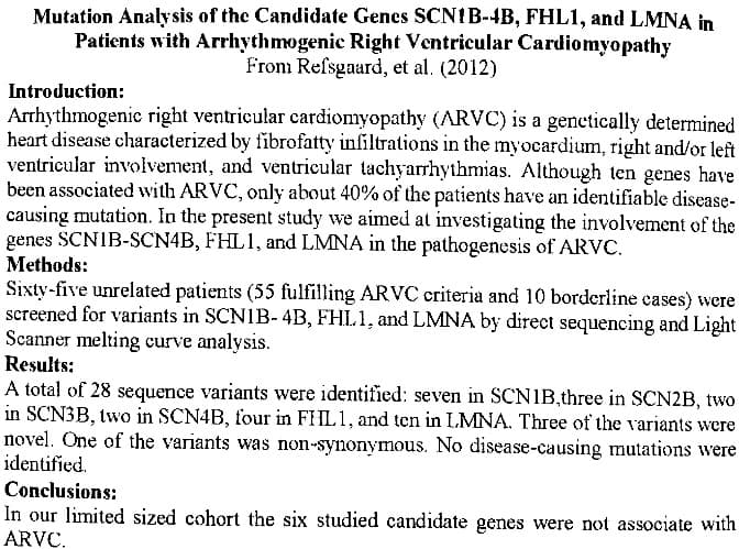 Mutation Analysis of the Candidate Genes SCNIB-4B, FHL1, and LMNA in
Patients with Arrhythmogenic Right Ventricular Cardiomyopathy
From Refsgaard, et al. (2012)
Introduction:
Arrhythmogenic right ventricular cardiomyopathy (ARVC) is a genetically determined
heart disease characterized by fibrofatty infiltrations in the myocardium, right and/or left
ventricular involvement, and ventricular tachyarrhythmias. Although ten genes have
been associated with ARVC, only about 40% of the patients have an identifiable disease-
causing mutation. In the present study we aimed at investigating the involvement of the
genes SCNIB-SCN4B, FHL1, and LMNA in the pathogenesis of ARVC.
Methods:
Sixty-five unrelated patients (55 fulfilling ARVC criteria and 10 borderline cases) were
screened for variants in SCNIB-4B, FHL1, and LMNA by direct sequencing and Light
Scanner melting curve analysis.
Results:
A total of 28 sequence variants were identified: seven in SCN1B,three in SCN2B, two
in SCN3B, two in SCN4B, four in FHL1, and ten in LMNA. Three of the variants were
novel. One of the variants was non-synonymous. No disease-causing mutations were
identified.
Conclusions:
In our limited sized cohort the six studied candidate genes were not associate with
ARVC.
