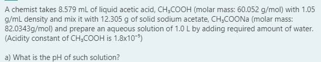 A chemist takes 8.579 mL of liquid acetic acid, CH;COOH (molar mass: 60.052 g/mol) with 1.05
g/ml density and mix it with 12.305 g of solid sodium acetate, CH,COONA (molar mass:
82.0343g/mol) and prepare an aqueous solution of 1.0 L by adding required amount of water.
(Acidity constant of CH;COOH is 1.8x10-5)
a) What is the pH of such solution?
