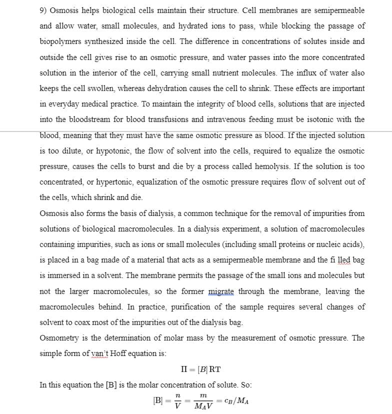 9) Osmosis helps biological cells maintain their structure. Cell membranes are semipermeable
and allow water, small molecules, and hydrated ions to pass, while blocking the passage of
biopolymers synthesized inside the cell. The difference in concentrations of solutes inside and
outside the cell gives rise to an osmotic pressure, and water passes into the more concentrated
solution in the interior of the cell, carrying small nutrient molecules. The influx of water also
keeps the cell swollen, whereas dehydration causes the cell to shrink. These effects are important
in everyday medical practice. To maintain the integrity of blood cells, solutions that are injected
into the bloodstream for blood transfusions and intravenous feeding must be isotonic with the
blood, meaning that they must have the same osmotic pressure as blood. If the injected solution
is too dilute, or hypotonic, the flow of solvent into the cells, required to equalize the osmotic
pressure, causes the cells to burst and die by a process called hemolysis. If the solution is too
concentrated, or hypertonic, equalization of the osmotic pressure requires flow of solvent out of
the cells, which shrink and die.
Osmosis also forms the basis of dialysis, a common technique for the removal of impurities from
solutions of biological macromolecules. In a dialysis experiment, a solution of macromolecules
containing impurities, such as ions or small molecules (including small proteins or nucleic acids),
is placed in a bag made of a material that acts as a semipermeable membrane and the fi lled bag
is immersed in a solvent. The membrane permits the passage of the small ions and molecules but
not the larger macromolecules, so the former migrate through the membrane, leaving the
macromolecules behind. In practice, purification of the sample requires several changes of
solvent to coax most of the impurities out of the dialysis bag.
Osmometry is the determination of molar mass by the measurement of osmotic pressure. The
simple form of van't Hoff equation is:
II = [B] RT
In this equation the [B] is the molar concentration of solute. So:
m
[B]
V
CB/MA
MAV
