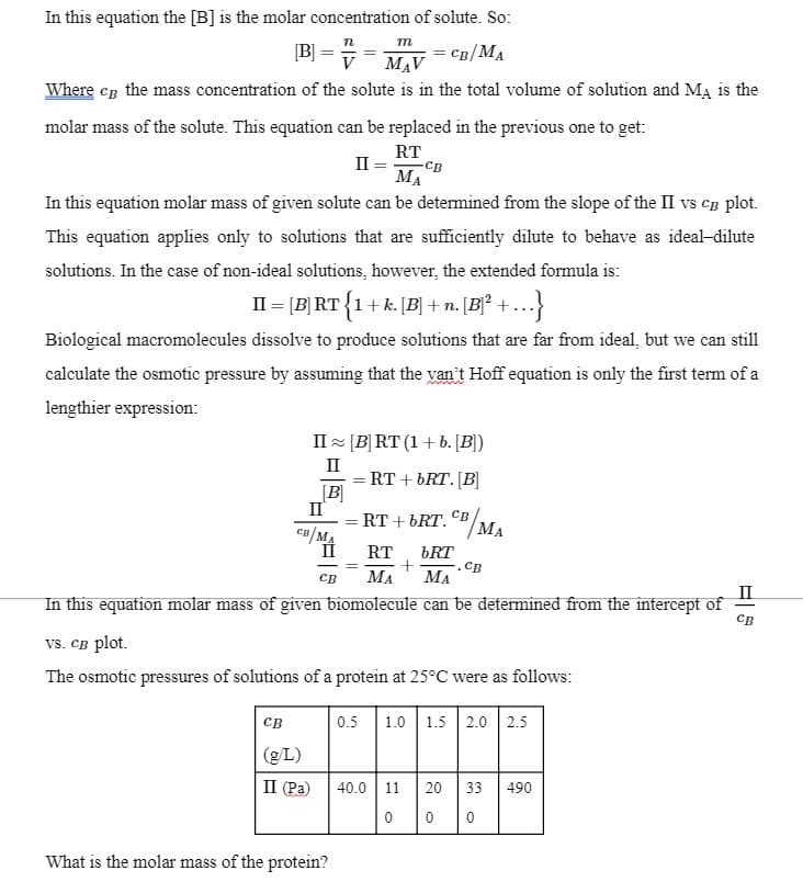 In this equation the [B] is the molar concentration of solute. So:
п
m
[B] =
CB/MA
V
MAV
Where cp the mass concentration of the solute is in the total volume of solution and MA is the
molar mass of the solute. This equation can be replaced in the previous one to get:
RT
п
-CB
MA
In this equation molar mass of given solute can be determined from the slope of the II vs cB plot.
This equation applies only to solutions that are sufficiently dilute to behave as ideal-dilute
solutions. In the case of non-ideal solutions, however, the extended formula is:
II = [B] RT{1+ k. [B] + n. [B]²
Biological macromolecules dissolve to produce solutions that are far from ideal, but we can still
calculate the osmotic pressure by assuming that the van't Hoff equation is only the first term of a
lengthier expression:
II = [B]RT (1+b. [B])
II
= RT + bRT. [B]
[B]
II
RT + bRT. CB
MA
ca/MA
RT
bRT
CB
МА
св
MA
In this equation molar mass of given biomolecule can be determined from the intercept of
Св
vs. CB plot.
The osmotic pressures of solutions of a protein at 25°C were as follows:
св
0.5
1.0
1.5
2.0 2.5
(gL)
II (Pa)
40.0 11
20
33
490
What is the molar mass of the protein?
