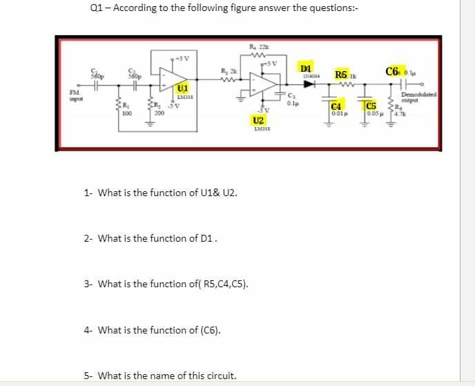 Q1- According to the following figure answer the questions:-
R 22
D1
R5 Ik
C6
U1
FM
Demodudated
put
C4
001
C5
0.05
100
U2
1- What is the function of U1& U2.
2- What is the function of D1.
3- What is the function of( R5,C4,C5).
4- What is the function of (C6).
5- What is the name of this circuit.

