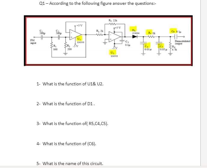 Q1- According to the following figure answer the questions:-
R. 22
Ce
FM
Demoduduted
put
Cs
0.05
100
001
LMHE
1- What is the function of U1& U2.
2- What is the function of D1.
3- What is the function of( R5,C4,C5).
4- What is the function of (C6).
5- What is the name of this circuit.
