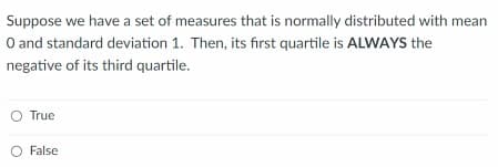Suppose we have a set of measures that is normally distributed with mean
O and standard deviation 1. Then, its first quartile is ALWAYS the
negative of its third quartile.
O True
False
