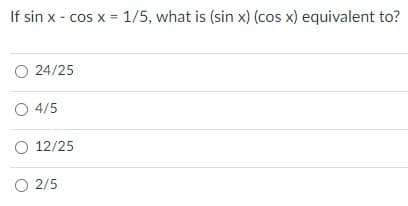 If sin x - cos x = 1/5, what is (sin x) (cos x) equivalent to?
O 24/25
O 4/5
O 12/25
O 2/5

