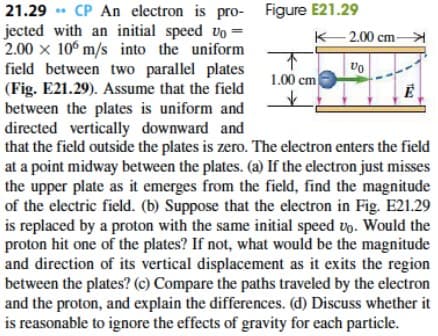 21.29 . CP An electron is pro- Figure E21.29
jected with an initial speed vo =
2.00 x 10° m/s into the uniform
field between two parallel plates
(Fig. E21.29). Assume that the field
between the plates is uniform and
directed vertically downward and
that the field outside the plates is zero. The electron enters the field
at a point midway between the plates. (a) If the electron just misses
the upper plate as it emerges from the field, find the magnitude
of the electric field. (b) Suppose that the electron in Fig. E21.29
is replaced by a proton with the same initial speed vo. Would the
proton hit one of the plates? If not, what would be the magnitude
and direction of its vertical displacement as it exits the region
between the plates? (c) Compare the paths traveled by the electron
and the proton, and explain the differences. (d) Discuss whether it
is reasonable to ignore the effects of gravity for each particle.
K 2.00 cm-
个
1.00 cm
