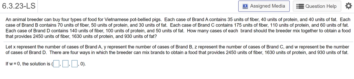 6.3.23-LS
D Assigned Media
Question Help
An animal breeder can buy four types of food for Vietnamese pot-bellied pigs. Each case of Brand A contains 35 units of fiber, 40 units of protein, and 40 units of fat. Each
case of Brand B contains 70 units of fiber, 50 units of protein, and 30 units of fat. Each case of Brand C contains 175 units of fiber, 110 units of protein, and 60 units of fat.
Each case of Brand D contains 140 units of fiber, 100 units of protein, and 50 units of fat. How many cases of each brand should the breeder mix together to obtain a food
that provides 2450 units of fiber, 1630 units of protein, and 930 units of fat?
Let x represent the number of cases of Brand A, y represent the number of cases of Brand B, z represent the number of cases of Brand C, and w represent be the number
of cases of Brand D. There are four ways in which the breeder can mix brands to obtain a food that provides 2450 units of fiber, 1630 units of protein, and 930 units of fat.
If w = 0, the solution is (.,, 0).
