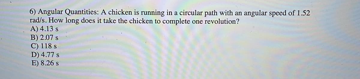 6) Angular Quantities: A chicken is running in a circular path with an angular speed of 1.52
rad/s. How long does it take the chicken to complete one revolution?
A) 4.13 s
B) 2.07 s
C) 118 s
D) 4.77 s
E) 8.26 s
