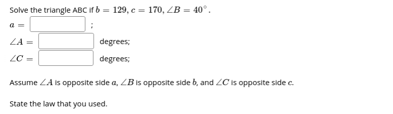 Solve the triangle ABC If b = 129, c = 170, ZB = 40°.
a =
ZA
degrees;
%3D
ZC =
degrees;
Assume ZA is opposite side a, ZB is opposite side b, and ZC is opposite side c.
State the law that you used.
