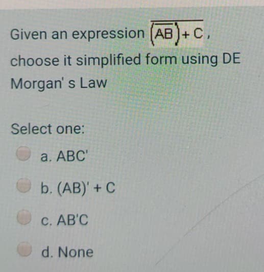 Given an expression (AB) + C,
choose it simplified form using DE
Morgan's Law
Select one:
a. ABC'
b. (AB)' + C
c. AB'C
d. None