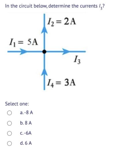 In the circuit below, determine the currents 1,?
I2= 2A
1 = 5A
I3
14= 3A
Select one:
a.-8 A
b. 8 A
C.-6A
d. 6 A
