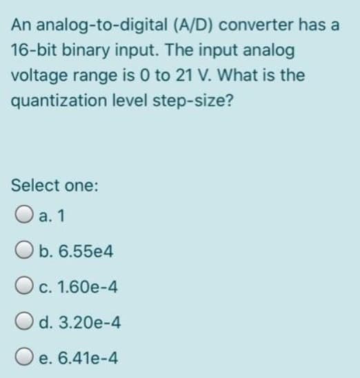 An analog-to-digital
16-bit binary input. The input analog
voltage range is 0 to 21 V. What is the
quantization level step-size?
Select one:
O a. 1
Ob. 6.55e4
O c. 1.60e-4
O d. 3.20e-4
Oe. 6.41e-4
(A/D) converter has a