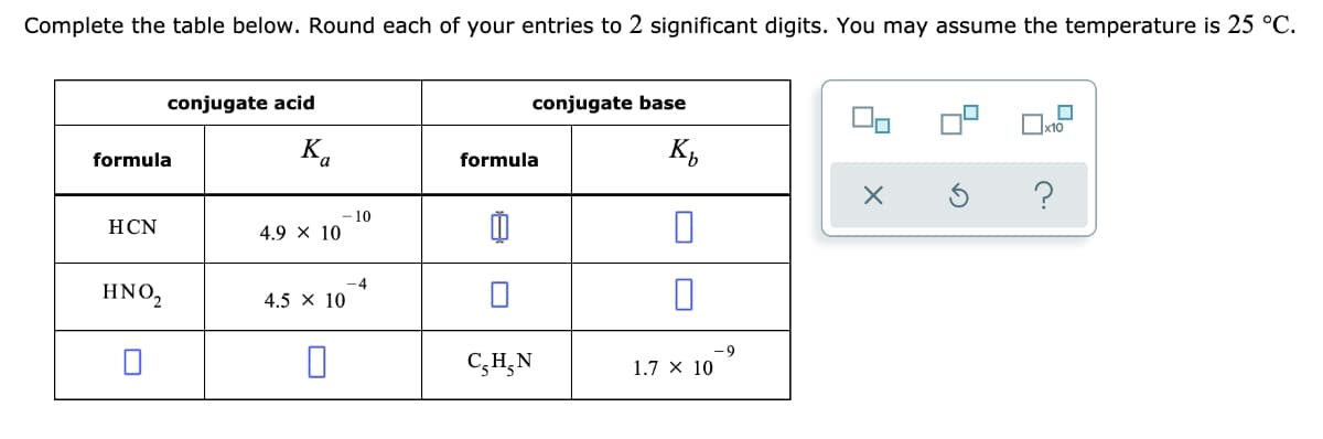 Complete the table below. Round each of your entries to 2 significant digits. You may assume the temperature is 25 °C.
conjugate acid
conjugate base
x10
formula
K.
formula
- 10
4.9 x 10
HCN
-4
HNO,
4.5 x 10
-9
C;H,N
1.7 × 10
