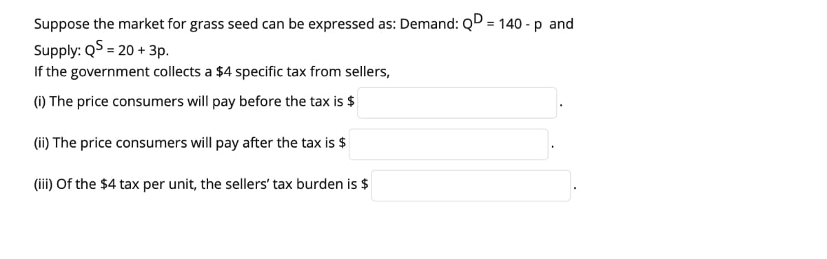 Suppose the market for grass seed can be expressed as: Demand: QD = 140 - p and
%3D
Supply: Q> = 20 + 3p.
If the government collects a $4 specific tax from sellers,
(i) The price consumers will pay before the tax is $
(ii) The price consumers will pay after the tax is $
(iii) Of the $4 tax per unit, the sellers' tax burden is $
