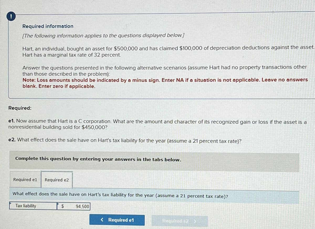 !
Required information
[The following information applies to the questions displayed below.]
Hart, an individual, bought an asset for $500,000 and has claimed $100,000 of depreciation deductions against the asset
Hart has a marginal tax rate of 32 percent.
Answer the questions presented in the following alternative scenarios (assume Hart had no property transactions other
than those described in the problem):
Note: Loss amounts should be indicated by a minus sign. Enter NA if a situation is not applicable. Leave no answers
blank. Enter zero if applicable.
Required:
e1. Now assume that Hart is a C corporation. What are the amount and character of its recognized gain or loss if the asset is a
nonresidential building sold for $450,000?
e2. What effect does the sale have on Hart's tax liability for the year (assume a 21 percent tax rate)?
Complete this question by entering your answers in the tabs below.
Required e1 Required e2
What effect does the sale have on Hart's tax liability for the year (assume a 21 percent tax rate)?
Tax liability
$
94,500
< Required e1
Required e2 >