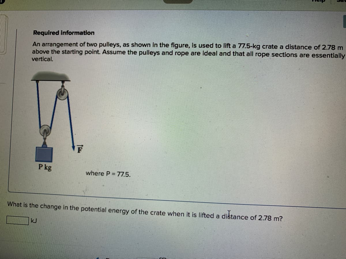 Required information
An arrangement of two pulleys, as shown in the figure, is used to lift a 77.5-kg crate a distance of 2.78 m
above the starting point. Assume the pulleys and rope are ideal and that all rope sections are essentially
vertical.
F
P kg
where P = 77.5.
What is the change in the potential energy of the crate when it is lifted a distance of 2.78 m?
kJ
