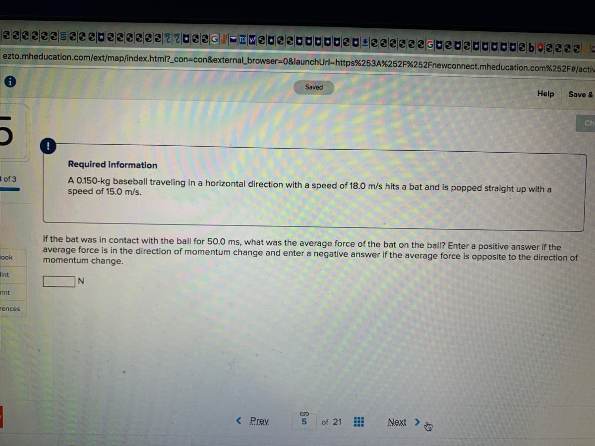 ezto.mheducation.com/ext/map/index.html?_con3con&external_browser%3D0&launchUrl=https%253A%252F%252Fnewconnect.mheducation.com%252F#/activ
Saved
Help
Save &
Ch
Required information
s of 3
A 0.150-kg baseball traveling in a horizontal direction with a speed of 18.0 m/s hits a bat and is popped straight up with a
speed of 15.0 m/s.
If the bat was in contact with the ball for 50.0 ms, what was the average force of the bat on the ball? Enter a positive answer if the
average force is in the direction of momentum change and enter a negative answer if the average force is opposite to the direction of
momentum change.
Fook
int
rint
rences
< Prev
of 21
Next >
身
