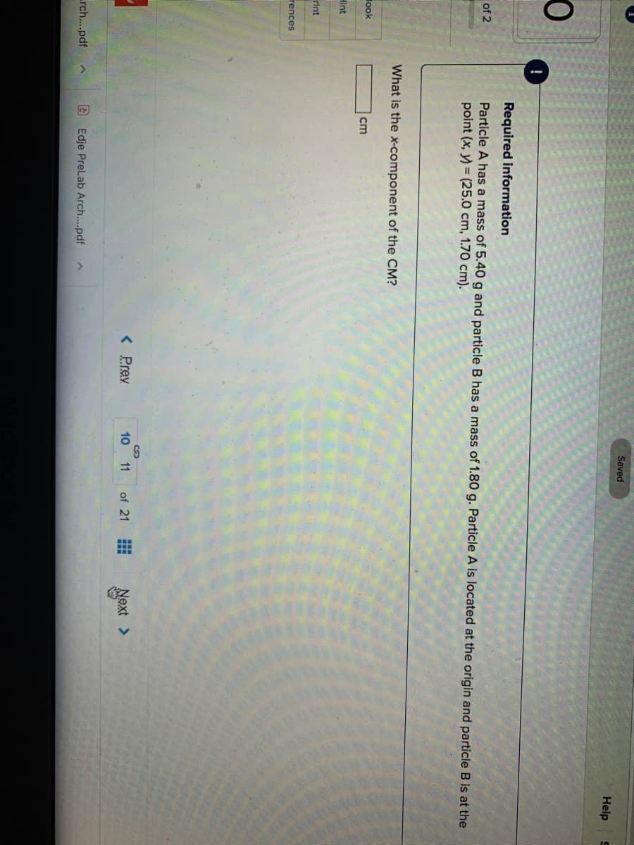Saved
Help
Required information
of 2
Particle A has a mass of 5.40 g and particle B has a mass of 1.80 g. Particle A is located at the origin and particle B is at the
point (x, y) = (25.0 cm, 1.70 cm).
What is the x-component of the CM?
ook
cm
Hint
rint
rences
< Prev
ext >
10 11
of 21
rch...pdf
2 Edje PreLab Arch..pdf
