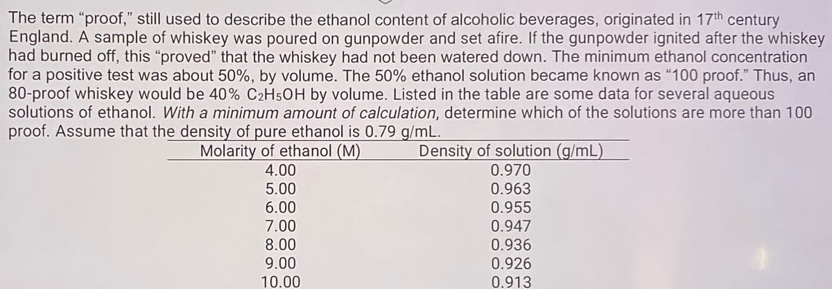 The term "proof," still used to describe the ethanol content of alcoholic beverages, originated in 17th century
England. A sample of whiskey was poured on gunpowder and set afire. If the gunpowder ignited after the whiskey
had burned off, this "proved" that the whiskey had not been watered down. The minimum ethanol concentration
for a positive test was about 50%, by volume. The 50% ethanol solution became known as "100 proof." Thus, an
80-proof whiskey would be 40% C2H5OH by volume. Listed in the table are some data for several aqueous
solutions of ethanol. With a minimum amount of calculation, determine which of the solutions are more than 100
proof. Assume that the density of pure ethanol is 0.79 g/mL.
Density of solution (g/mL)
0.970
0.963
Molarity of ethanol (M)
4.00
5.00
6.00
7.00
8.00
9.00
0.955
0.947
0.936
0.926
0.913
10.00
