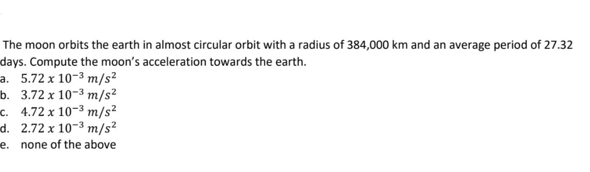 The moon orbits the earth in almost circular orbit with a radius of 384,000 km and an average period of 27.32
days. Compute the moon's acceleration towards the earth.
a. 5.72 x 10-3 m/s²
b. 3.72 x 10-3 m/s²
c. 4.72 x 10-3 m/s²
d. 2.72 x 10-3 m/s²
е.
none of the above
