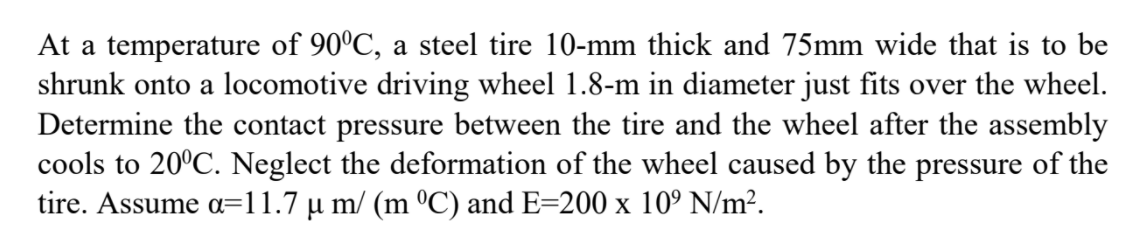 At a temperature of 90°C, a steel tire 10-mm thick and 75mm wide that is to be
shrunk onto a locomotive driving wheel 1.8-m in diameter just fits over the wheel.
Determine the contact pressure between the tire and the wheel after the assembly
cools to 20°C. Neglect the deformation of the wheel caused by the pressure of the
tire. Assume a=11.7 µ m/ (m ºC) and E=200 x 10° N/m².
