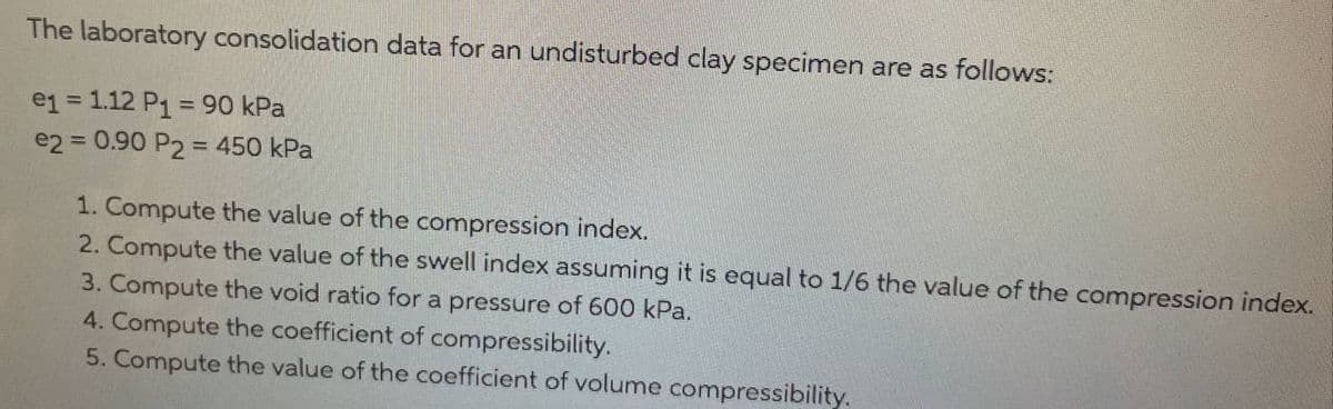 The laboratory consolidation data for an undisturbed clay specimen are as follows:
e1 = 1.12 P₁ = 90 kPa
e2 = 0.90 P2 = 450 kPa
1. Compute the value of the compression index.
2. Compute the value of the swell index assuming it is equal to 1/6 the value of the compression index.
3. Compute the void ratio for a pressure of 600 kPa.
4. Compute the coefficient of compressibility.
5. Compute the value of the coefficient of volume compressibility.