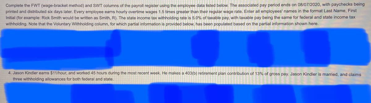 Complete the FWT (wage-bracket method) and SWT columns of the payroll register using the employee data listed below. The associated pay period ends on 08/07/2020, with paychecks being
printed and distributed six days later. Every employee earns hourly overtime wages 1.5 times greater than their regular wage rate. Enter all employees' names in the format Last Name, First
Initial (for example: Rick Smith would be written as Smith, R). The state income tax withholding rate is 5.0% of taxable pay, with taxable pay being the same for federal and state income tax
withholding. Note that the Voluntary Withholding column, for which partial information is provided below, has been populated based on the partial information shown here.
4. Jason Kindler earns $11/hour, and worked 45 hours during the most recent week. He makes a 403(b) retirement plan contribution of 13% of gross pay. Jason Kindler is married, and claims
three withholding allowances for both federal and state.
