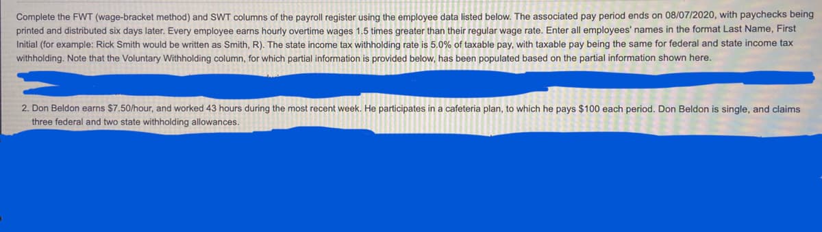 Complete the FWT (wage-bracket method) and SWT columns of the payroll register using the employee data listed below. The associated pay period ends on 08/07/2020, with paychecks being
printed and distributed six days later. Every employee earns hourly overtime wages 1.5 times greater than their regular wage rate. Enter all employees' names in the format Last Name, First
Initial (for example: Rick Smith would be written as Smith, R). The state income tax withholding rate is 5.0% of taxable pay, with taxable pay being the same for federal and state income tax
withholding. Note that the Voluntary Withholding column, for which partial information is provided below, has been populated based on the partial information shown here.
2. Don Beldon earns $7.50/hour, and worked 43 hours during the most recent week. He participates in a cafeteria plan, to which he pays $100 each period. Don Beldon is single, and claims
three federal and two state withholding allowances.

