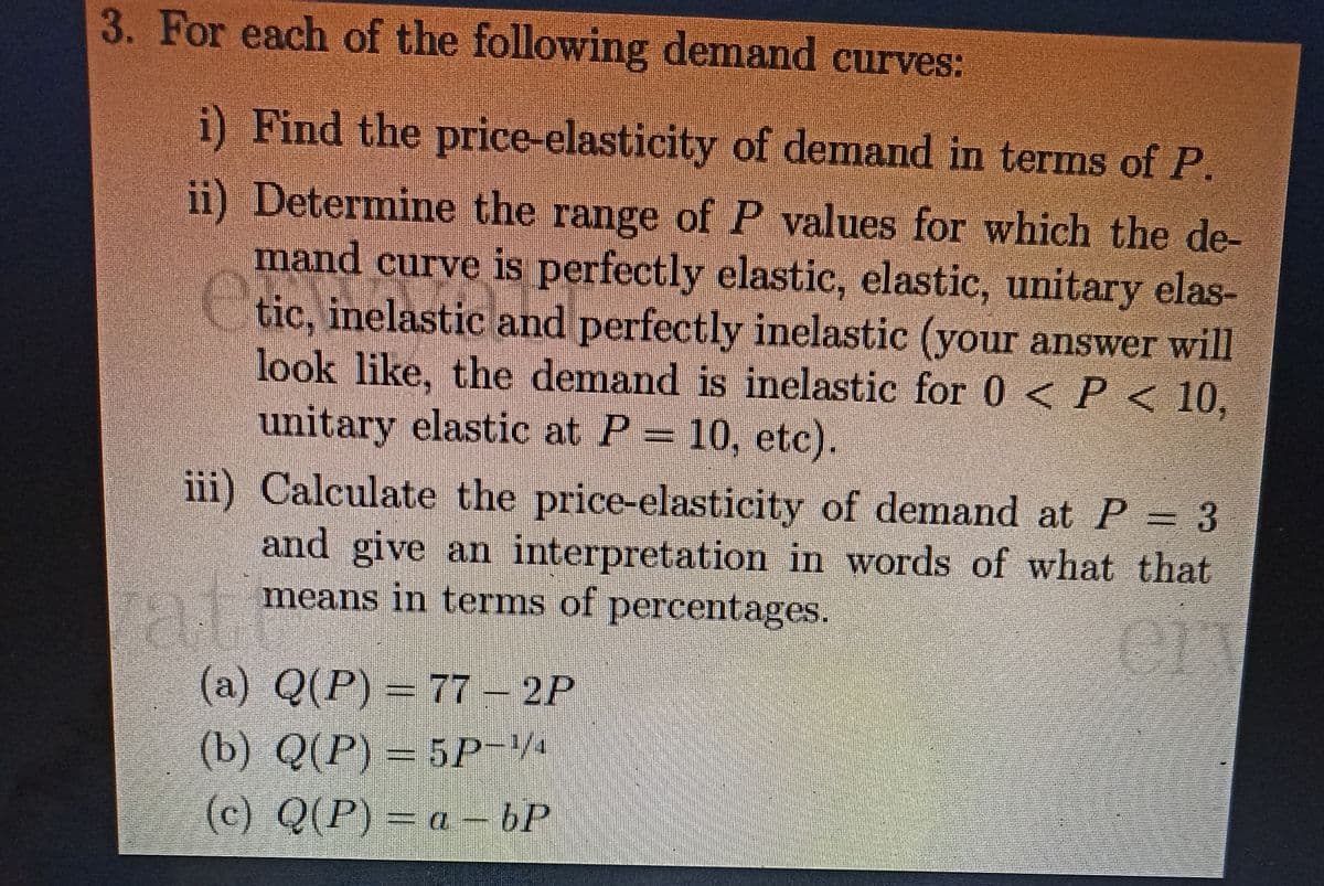 3. For each of the following demand curves:
i) Find the price-elasticity of demand in terms of P.
ii) Determine the range of P values for which the de-
mand curve is perfectly elastic, elastic, unitary elas-
tic, inelastic and perfectly inelastic (your answer will
look like, the demand is inelastic for 0 < P < 10,
unitary elastic at P = 10, etc).
iii) Calculate the price-elasticity of demand at P = 3
and give an interpretation in words of what that
means in terms of percentages.
E
(a) Q(P) = 77 – 2P
(b) Q(P) = 5P−½/
(c) Q(P) = a - bP