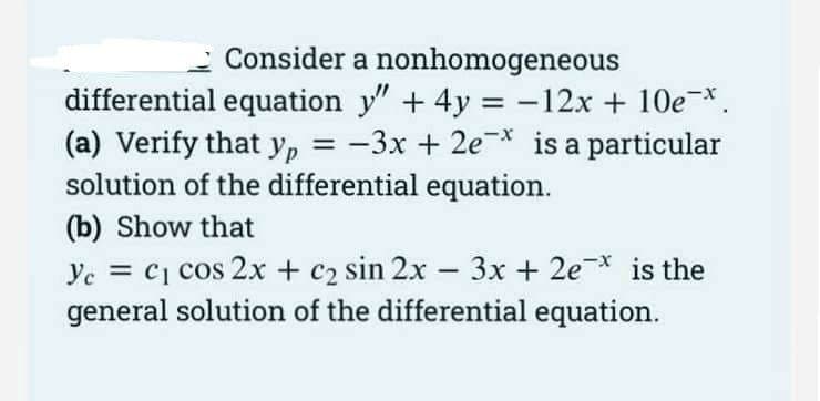 Consider a nonhomogeneous
differential equation y" + 4y = -12x + 10e-*.
(a) Verify that yp = -3x + 2e* is a particular
solution of the differential equation.
(b) Show that
3x + 2e* is the
Ye = c1 cos 2x + c2 sin 2x-
general solution of the differential equation.
