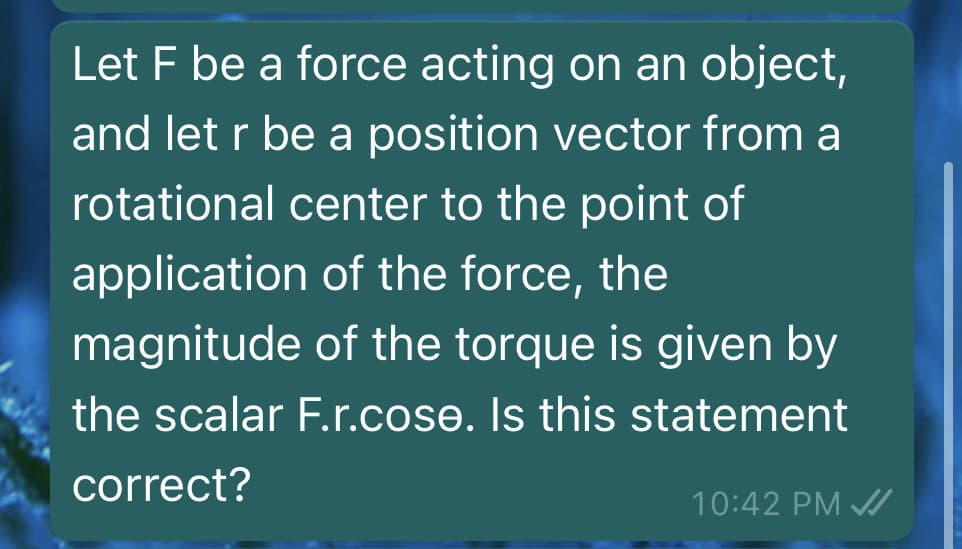 Let F be a force acting on an object,
and let r be a position vector from a
rotational center to the point of
application of the force, the
magnitude of the torque is given by
the scalar F.r.cose. Is this statement
correct?
10:42 PM /
