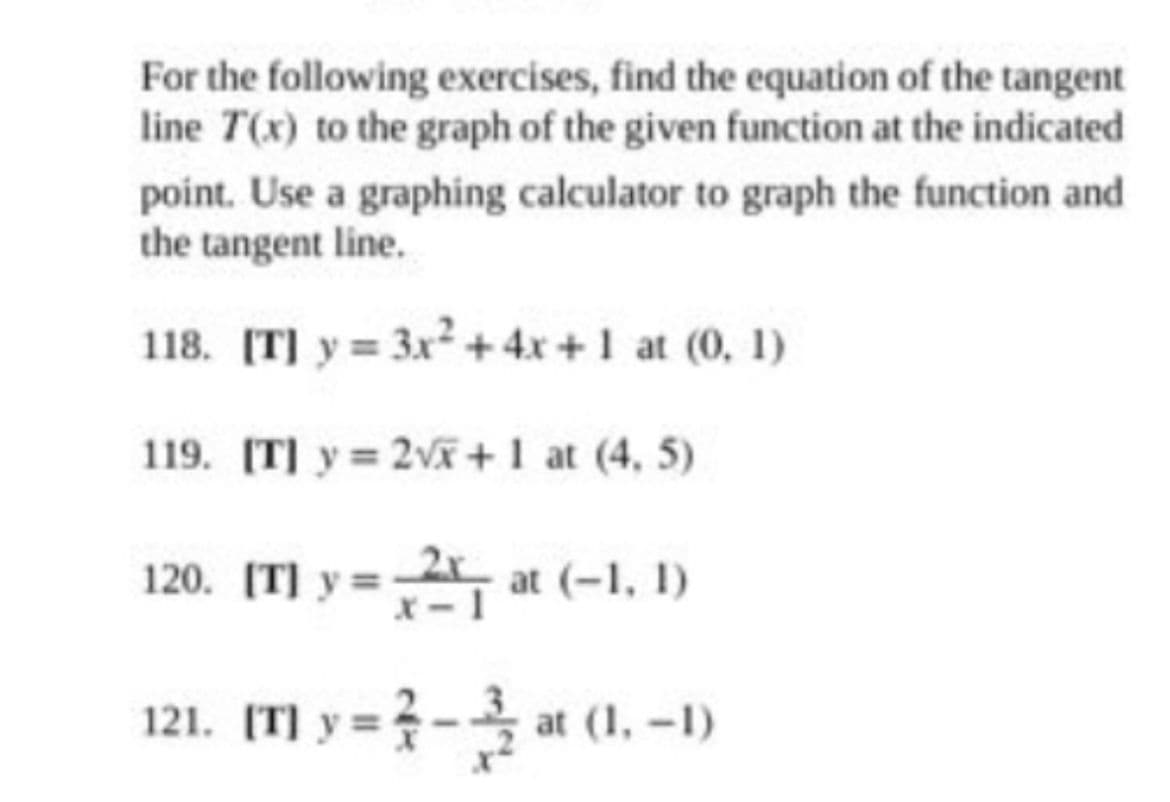 For the following exercises, find the equation of the tangent
line T(x) to the graph of the given function at the indicated
point. Use a graphing calculator to graph the function and
the tangent line.
118. [T] y = 3x² + 4x+1 at (0, 1)
119. [T] y = 2√x+1 at (4, 5)
120. [T] y=2 at (-1, 1)
121. [T] y=-at (1,-1)