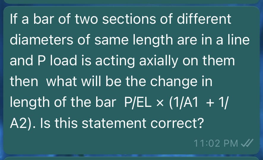 If a bar of two sections of different
diameters of same length are in a line
and P load is acting axially on them
then what will be the change in
length of the bar P/EL x (1/A1 + 1/
A2). Is this statement correct?
11:02 PM /
