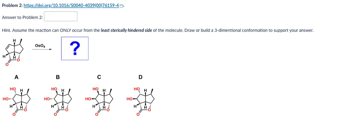 Problem 2: https://doi.org/10.1016/S0040-4039(00)76159-4
Answer to Problem 2:
Hint. Assume the reaction can ONLY occur from the least sterically hindered side of the molecule. Draw or build a 3-dimentional conformation to support your answer.
OsO4
?
A
HO
HO....
Η
Но
HO....
B
с
D
HO
но
HO
HO.
HH
H
H