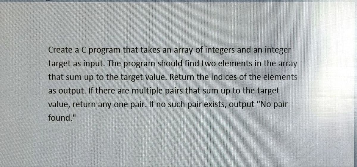 Create a C program that takes an array of integers and an integer
target as input. The program should find two elements in the array
that sum up to the target value. Return the indices of the elements
as output. If there are multiple pairs that sum up to the target
value, return any one pair. If no such pair exists, output "No pair
found."