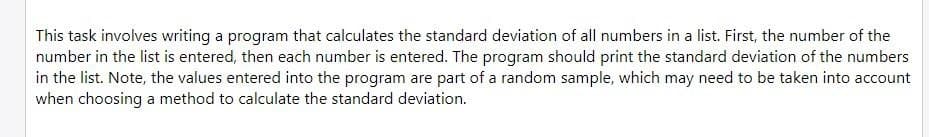 This task involves writing a program that calculates the standard deviation of all numbers in a list. First, the number of the
number in the list is entered, then each number is entered. The program should print the standard deviation of the numbers
in the list. Note, the values entered into the program are part of a random sample, which may need to be taken into account
when choosing a method to calculate the standard deviation.