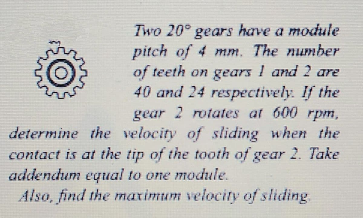 Two 20° gears have a module
pitch of 4 mm. The number
of teeth on gears I and 2 are
40 and 24 respectively. If the
gear 2 rotates at 600 rpm,
determine the velocity of sliding when the
contact is at the tip of the tooth of gear 2. Take
addendum equal to one module.
Also, find the marimum velocity of sliding.
