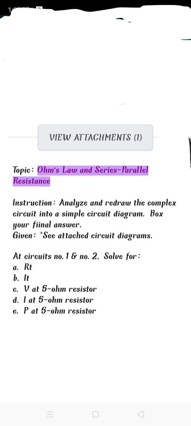 VIEW ATTACHMENTS (1)
Topic: Ohm's Law and Series-Parallel
Resistance
Instruction: Analyze and redraw the complex
circuit into a simple circuit diagram. Box
your fiinal answer.
Given: "See attached circuit diagrams.
At circuits no. 1& no. 2. Solve for:
а. Rt
b. It
V at 5-ohm resistor
d. I at 5-ohm resistor
e. P at 5-ohm resistor
с.
