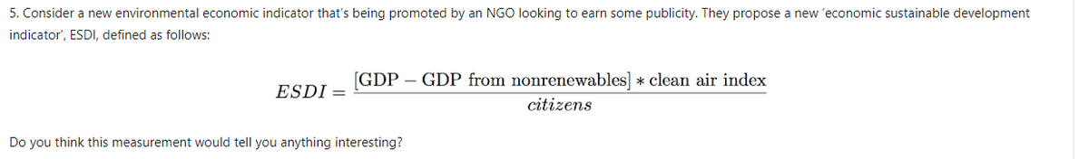 5. Consider a new environmental economic indicator that's being promoted by an NGO looking to earn some publicity. They propose a new 'economic sustainable development
indicator', ESDI, defined as follows:
ESDI =
[GDP GDP from nonrenewables] * clean air index
citizens
Do you think this measurement would tell you anything interesting?