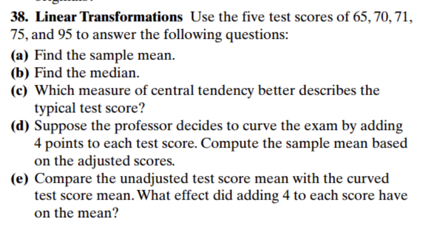 38. Linear Transformations Use the five test scores of 65, 70, 71,
75, and 95 to answer the following questions:
(a) Find the sample mean.
(b) Find the median.
(c) Which measure of central tendency better describes the
typical test score?
(d) Suppose the professor decides to curve the exam by adding
4 points to each test score. Compute the sample mean based
on the adjusted scores.
(e) Compare the unadjusted test score mean with the curved
test score mean. What effect did adding 4 to each score have
on the mean?