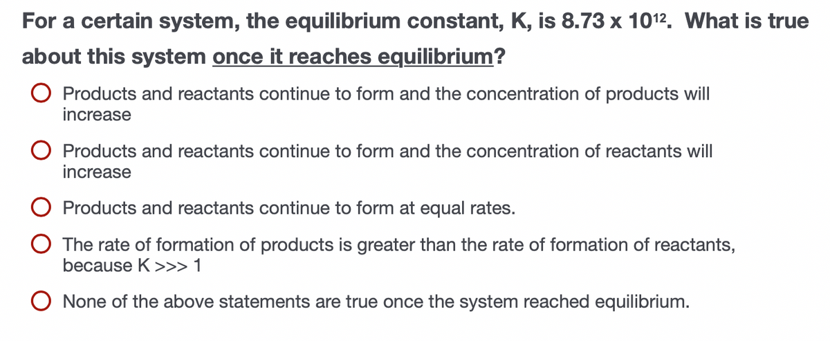 For a certain system, the equilibrium constant, K, is 8.73 x 1012. What is true
about this system once it reaches equilibrium?
O Products and reactants continue to form and the concentration of products will
increase
O Products and reactants continue to form and the concentration of reactants will
increase
O Products and reactants continue to form at equal rates.
The rate of formation of products is greater than the rate of formation of reactants,
because K >>> 1
None of the above statements are true once the system reached equilibrium.
