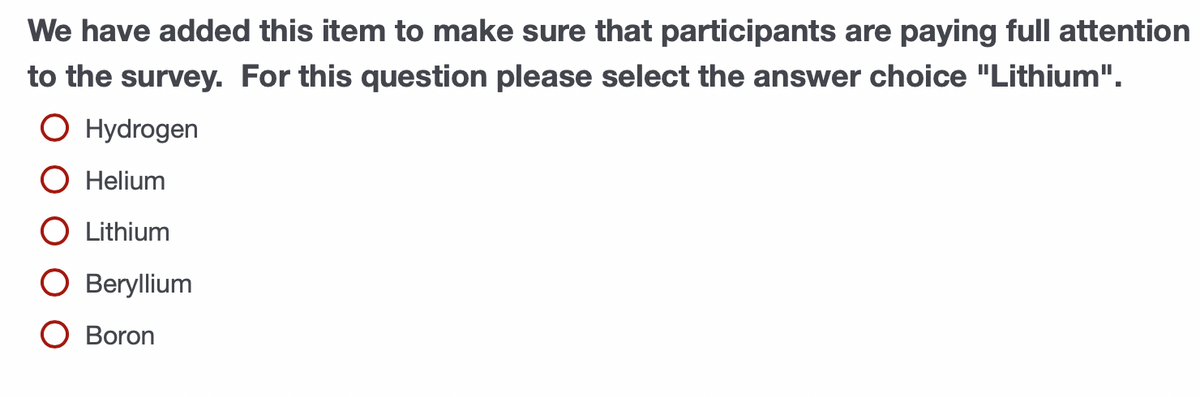 We have added this item to make sure that participants are paying full attention
to the survey. For this question please select the answer choice "Lithium".
O Hydrogen
O Helium
O Lithium
O Beryllium
O Boron
