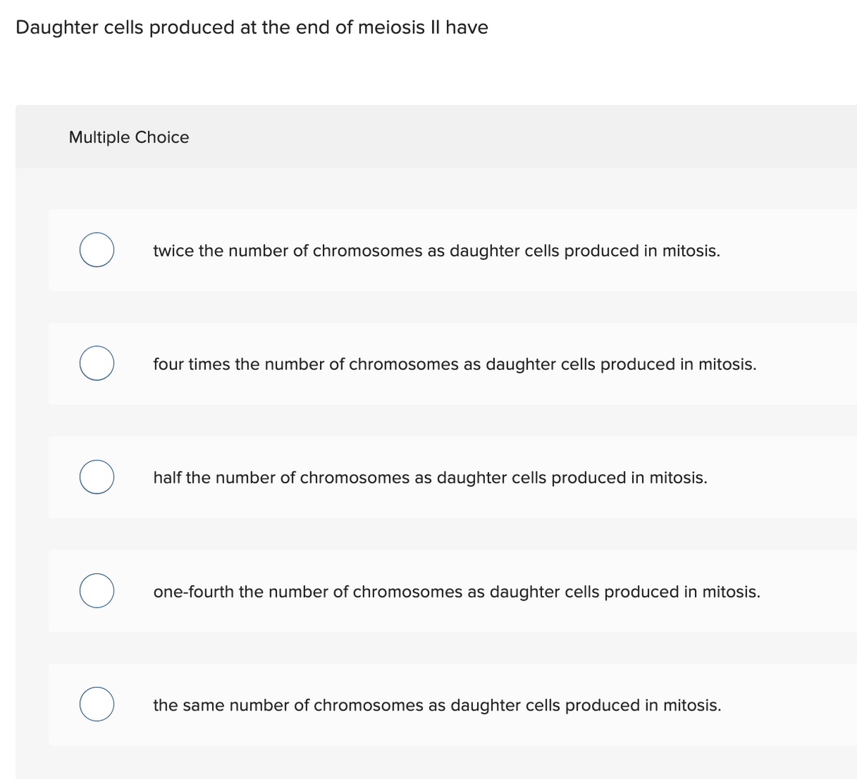 Daughter cells produced at the end of meiosis II have
Multiple Choice
twice the number of chromosomes as daughter cells produced in mitosis.
four times the number of chromosomes as daughter cells produced in mitosis.
half the number of chromosomes as daughter cells produced in mitosis.
one-fourth the number of chromosomes as daughter cells produced in mitosis.
the same number of chromosomes as daughter cells produced in mitosis.
