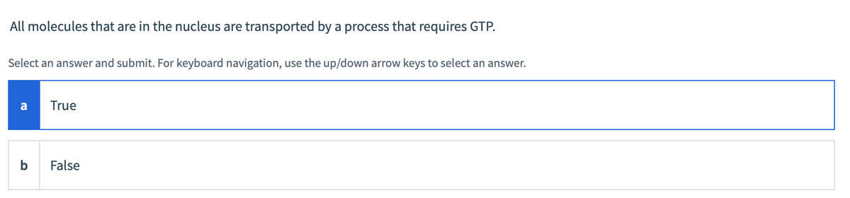 All molecules that are in the nucleus are transported by a process that requires GTP.
Select an answer and submit. For keyboard navigation, use the up/down arrow keys to select an answer.
a
b
True
False