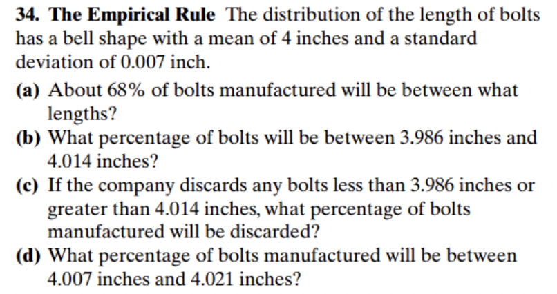 34. The Empirical Rule The distribution of the length of bolts
has a bell shape with a mean of 4 inches and a standard
deviation of 0.007 inch.
(a) About 68% of bolts manufactured will be between what
lengths?
(b) What percentage of bolts will be between 3.986 inches and
4.014 inches?
(c) If the company discards any bolts less than 3.986 inches or
greater than 4.014 inches, what percentage of bolts
manufactured will be discarded?
(d) What percentage of bolts manufactured will be between
4.007 inches and 4.021 inches?