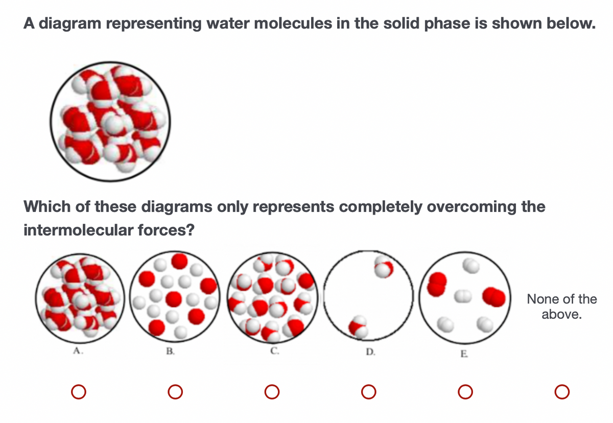 A diagram representing water molecules in the solid phase is shown below.
Which of these diagrams only represents completely overcoming the
intermolecular forces?
None of the
above.
A.
В.
D.
E
