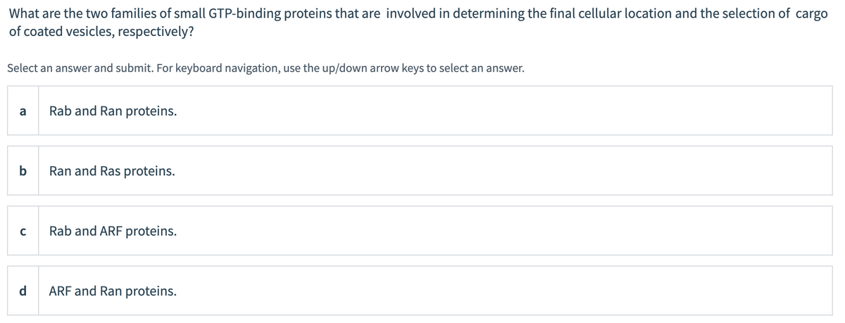 What are the two families of small GTP-binding proteins that are involved in determining the final cellular location and the selection of cargo
of coated vesicles, respectively?
Select an answer and submit. For keyboard navigation, use the up/down arrow keys to select an answer.
a
b
C
d
Rab and Ran proteins.
Ran and Ras proteins.
Rab and ARF proteins.
ARF and Ran proteins.