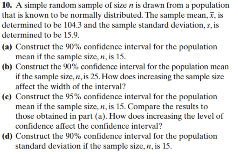 10. A simple random sample of size n is drawn from a population
that is known to be normally distributed. The sample mean, x, is
determined to be 104.3 and the sample standard deviation, s, is
determined to be 15.9.
(a) Construct the 90% confidence interval for the population
mean if the sample size, n, is 15.
(b) Construct the 90% confidence interval for the population mean
if the sample size, n, is 25. How does increasing the sample size
affect the width of the interval?
(c) Construct the 95% confidence interval for the population
mean if the sample size, n, is 15. Compare the results to
those obtained in part (a). How does increasing the level of
confidence affect the confidence interval?
(d) Construct the 90% confidence interval for the population
standard deviation if the sample size, n, is 15.