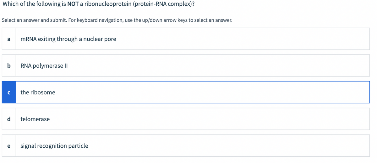 Which of the following is NOT a ribonucleoprotein (protein-RNA complex)?
Select an answer and submit. For keyboard navigation, use the up/down arrow keys to select an answer.
a
b
C
d
e
mRNA exiting through a nuclear pore
RNA polymerase II
the ribosome
telomerase
signal recognition particle