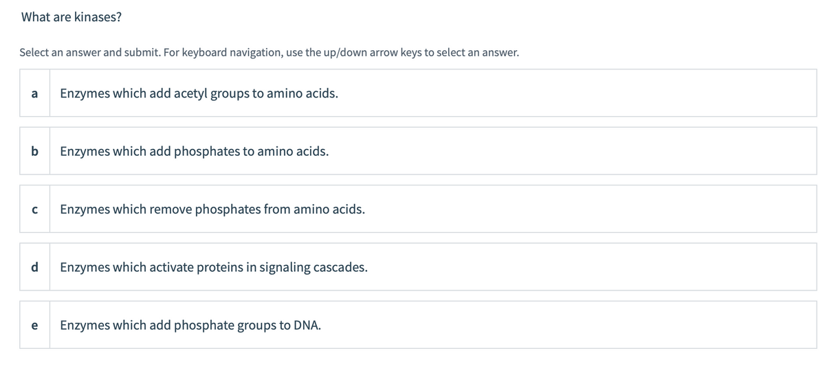 What are kinases?
Select an answer and submit. For keyboard navigation, use the up/down arrow keys to select an answer.
a Enzymes which add acetyl groups to amino acids.
b Enzymes which add phosphates to amino acids.
C
e
Enzymes which remove phosphates from amino acids.
Enzymes which activate proteins in signaling cascades.
Enzymes which add phosphate groups to DNA.